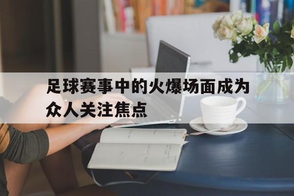 足球赛事中的火爆场面成为众人关注焦点